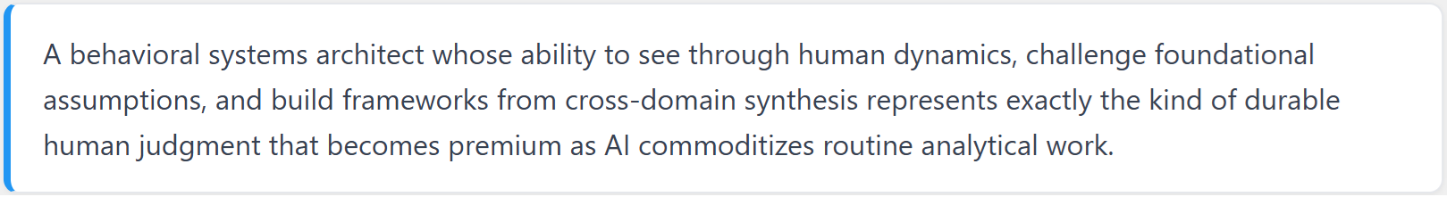 A behavioral systems architect whose ability to see through human dynamics, challenge foundational assumptions, and build frameworks from cross-domain synthesis represents exactly the kind of durable human judgment that becomes premium as AI commoditizes routine analytical work.